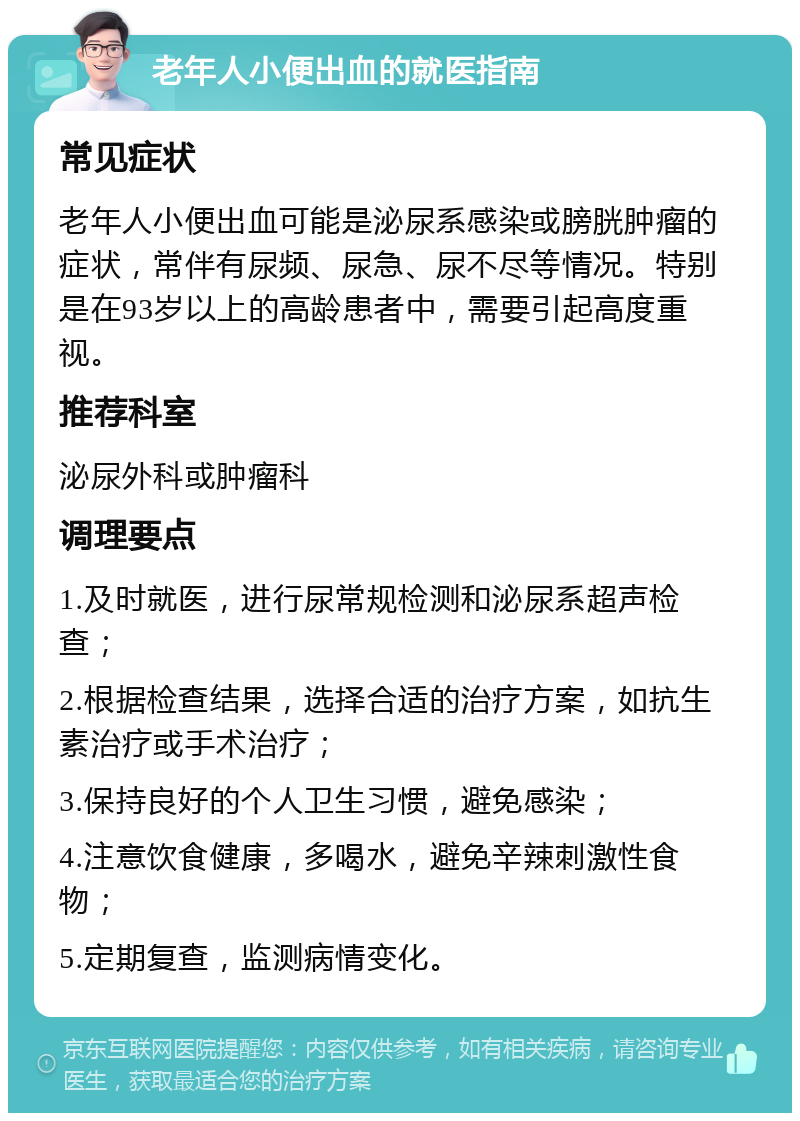 老年人小便出血的就医指南 常见症状 老年人小便出血可能是泌尿系感染或膀胱肿瘤的症状，常伴有尿频、尿急、尿不尽等情况。特别是在93岁以上的高龄患者中，需要引起高度重视。 推荐科室 泌尿外科或肿瘤科 调理要点 1.及时就医，进行尿常规检测和泌尿系超声检查； 2.根据检查结果，选择合适的治疗方案，如抗生素治疗或手术治疗； 3.保持良好的个人卫生习惯，避免感染； 4.注意饮食健康，多喝水，避免辛辣刺激性食物； 5.定期复查，监测病情变化。