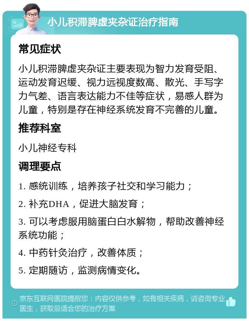 小儿积滞脾虚夹杂证治疗指南 常见症状 小儿积滞脾虚夹杂证主要表现为智力发育受阻、运动发育迟缓、视力远视度数高、散光、手写字力气差、语言表达能力不佳等症状，易感人群为儿童，特别是存在神经系统发育不完善的儿童。 推荐科室 小儿神经专科 调理要点 1. 感统训练，培养孩子社交和学习能力； 2. 补充DHA，促进大脑发育； 3. 可以考虑服用脑蛋白白水解物，帮助改善神经系统功能； 4. 中药针灸治疗，改善体质； 5. 定期随访，监测病情变化。