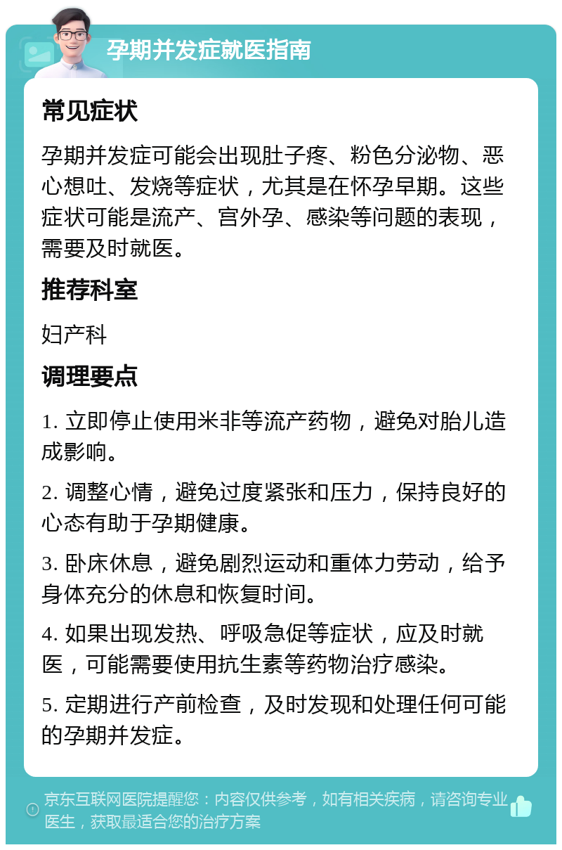 孕期并发症就医指南 常见症状 孕期并发症可能会出现肚子疼、粉色分泌物、恶心想吐、发烧等症状，尤其是在怀孕早期。这些症状可能是流产、宫外孕、感染等问题的表现，需要及时就医。 推荐科室 妇产科 调理要点 1. 立即停止使用米非等流产药物，避免对胎儿造成影响。 2. 调整心情，避免过度紧张和压力，保持良好的心态有助于孕期健康。 3. 卧床休息，避免剧烈运动和重体力劳动，给予身体充分的休息和恢复时间。 4. 如果出现发热、呼吸急促等症状，应及时就医，可能需要使用抗生素等药物治疗感染。 5. 定期进行产前检查，及时发现和处理任何可能的孕期并发症。