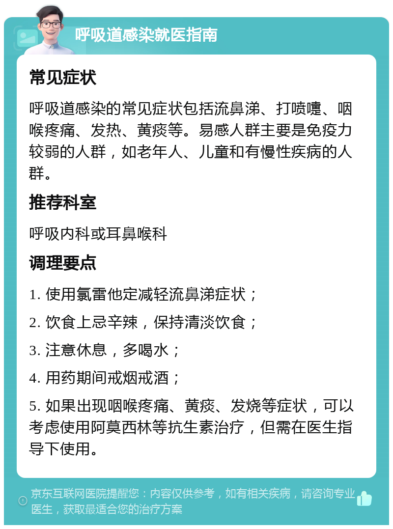 呼吸道感染就医指南 常见症状 呼吸道感染的常见症状包括流鼻涕、打喷嚏、咽喉疼痛、发热、黄痰等。易感人群主要是免疫力较弱的人群，如老年人、儿童和有慢性疾病的人群。 推荐科室 呼吸内科或耳鼻喉科 调理要点 1. 使用氯雷他定减轻流鼻涕症状； 2. 饮食上忌辛辣，保持清淡饮食； 3. 注意休息，多喝水； 4. 用药期间戒烟戒酒； 5. 如果出现咽喉疼痛、黄痰、发烧等症状，可以考虑使用阿莫西林等抗生素治疗，但需在医生指导下使用。