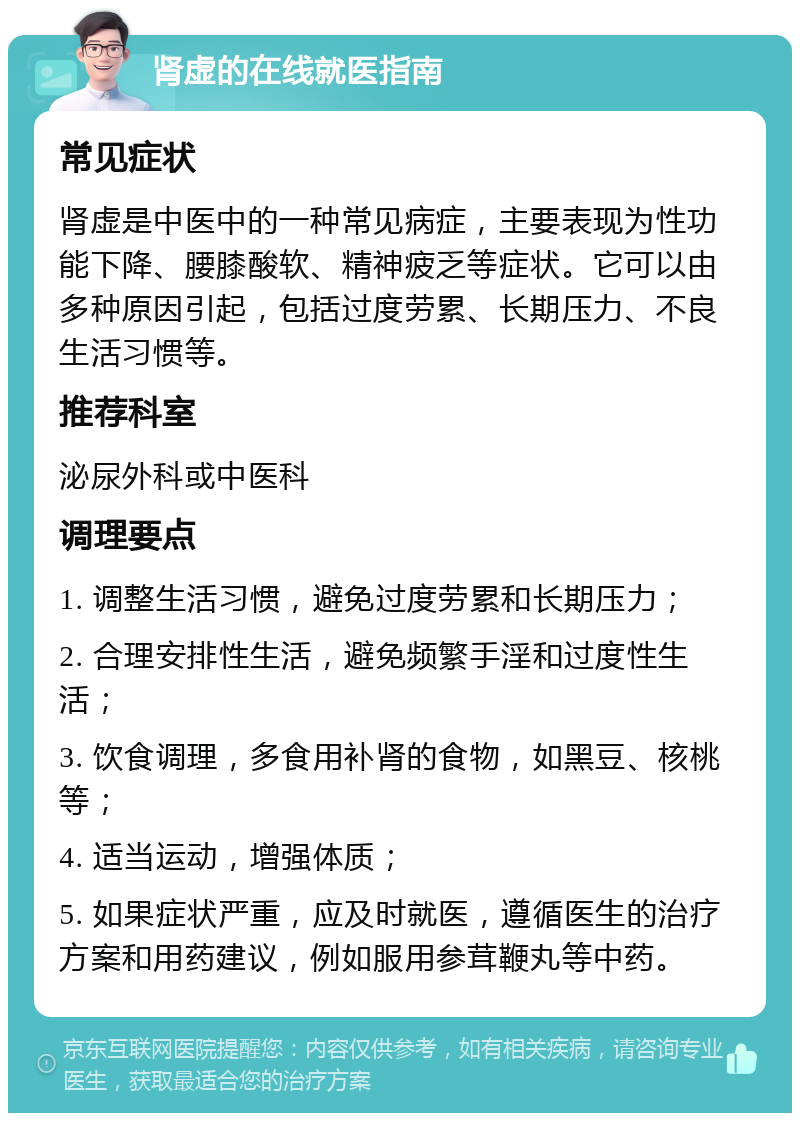 肾虚的在线就医指南 常见症状 肾虚是中医中的一种常见病症，主要表现为性功能下降、腰膝酸软、精神疲乏等症状。它可以由多种原因引起，包括过度劳累、长期压力、不良生活习惯等。 推荐科室 泌尿外科或中医科 调理要点 1. 调整生活习惯，避免过度劳累和长期压力； 2. 合理安排性生活，避免频繁手淫和过度性生活； 3. 饮食调理，多食用补肾的食物，如黑豆、核桃等； 4. 适当运动，增强体质； 5. 如果症状严重，应及时就医，遵循医生的治疗方案和用药建议，例如服用参茸鞭丸等中药。