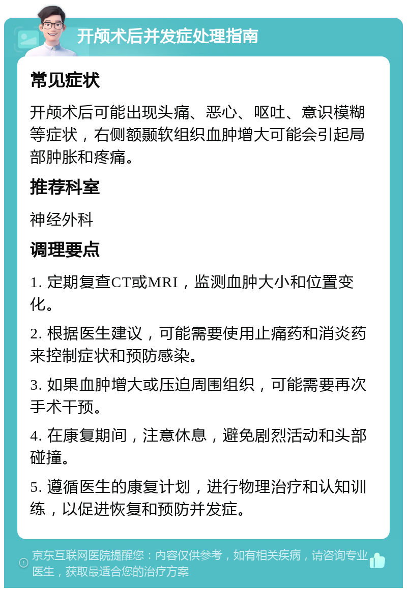 开颅术后并发症处理指南 常见症状 开颅术后可能出现头痛、恶心、呕吐、意识模糊等症状，右侧额颞软组织血肿增大可能会引起局部肿胀和疼痛。 推荐科室 神经外科 调理要点 1. 定期复查CT或MRI，监测血肿大小和位置变化。 2. 根据医生建议，可能需要使用止痛药和消炎药来控制症状和预防感染。 3. 如果血肿增大或压迫周围组织，可能需要再次手术干预。 4. 在康复期间，注意休息，避免剧烈活动和头部碰撞。 5. 遵循医生的康复计划，进行物理治疗和认知训练，以促进恢复和预防并发症。