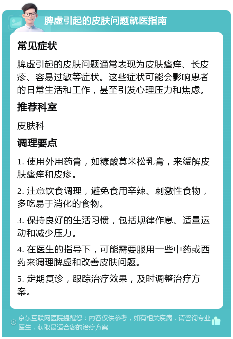 脾虚引起的皮肤问题就医指南 常见症状 脾虚引起的皮肤问题通常表现为皮肤瘙痒、长皮疹、容易过敏等症状。这些症状可能会影响患者的日常生活和工作，甚至引发心理压力和焦虑。 推荐科室 皮肤科 调理要点 1. 使用外用药膏，如糠酸莫米松乳膏，来缓解皮肤瘙痒和皮疹。 2. 注意饮食调理，避免食用辛辣、刺激性食物，多吃易于消化的食物。 3. 保持良好的生活习惯，包括规律作息、适量运动和减少压力。 4. 在医生的指导下，可能需要服用一些中药或西药来调理脾虚和改善皮肤问题。 5. 定期复诊，跟踪治疗效果，及时调整治疗方案。