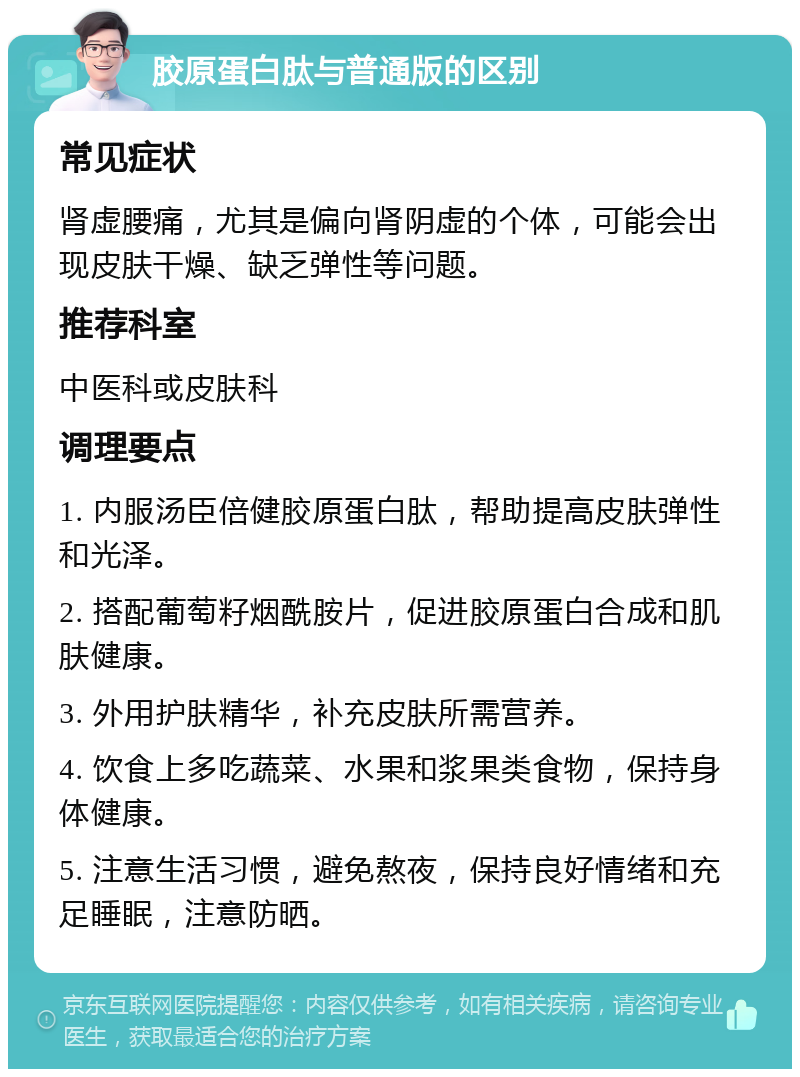 胶原蛋白肽与普通版的区别 常见症状 肾虚腰痛，尤其是偏向肾阴虚的个体，可能会出现皮肤干燥、缺乏弹性等问题。 推荐科室 中医科或皮肤科 调理要点 1. 内服汤臣倍健胶原蛋白肽，帮助提高皮肤弹性和光泽。 2. 搭配葡萄籽烟酰胺片，促进胶原蛋白合成和肌肤健康。 3. 外用护肤精华，补充皮肤所需营养。 4. 饮食上多吃蔬菜、水果和浆果类食物，保持身体健康。 5. 注意生活习惯，避免熬夜，保持良好情绪和充足睡眠，注意防晒。