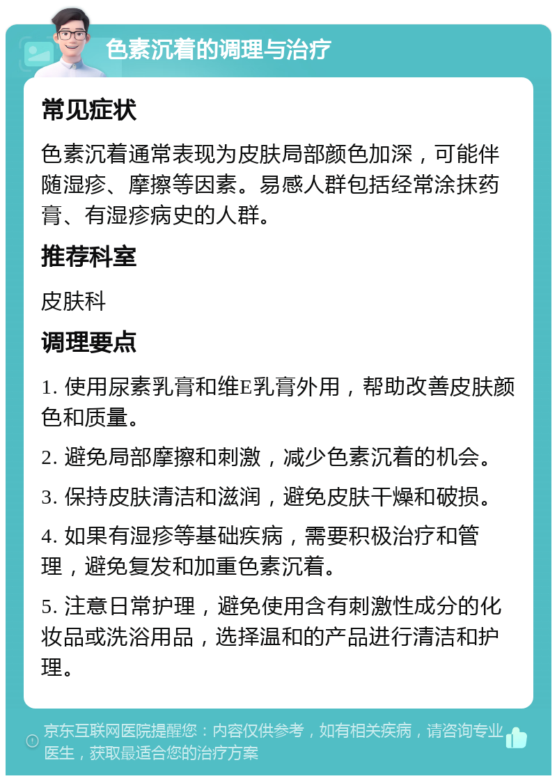 色素沉着的调理与治疗 常见症状 色素沉着通常表现为皮肤局部颜色加深，可能伴随湿疹、摩擦等因素。易感人群包括经常涂抹药膏、有湿疹病史的人群。 推荐科室 皮肤科 调理要点 1. 使用尿素乳膏和维E乳膏外用，帮助改善皮肤颜色和质量。 2. 避免局部摩擦和刺激，减少色素沉着的机会。 3. 保持皮肤清洁和滋润，避免皮肤干燥和破损。 4. 如果有湿疹等基础疾病，需要积极治疗和管理，避免复发和加重色素沉着。 5. 注意日常护理，避免使用含有刺激性成分的化妆品或洗浴用品，选择温和的产品进行清洁和护理。