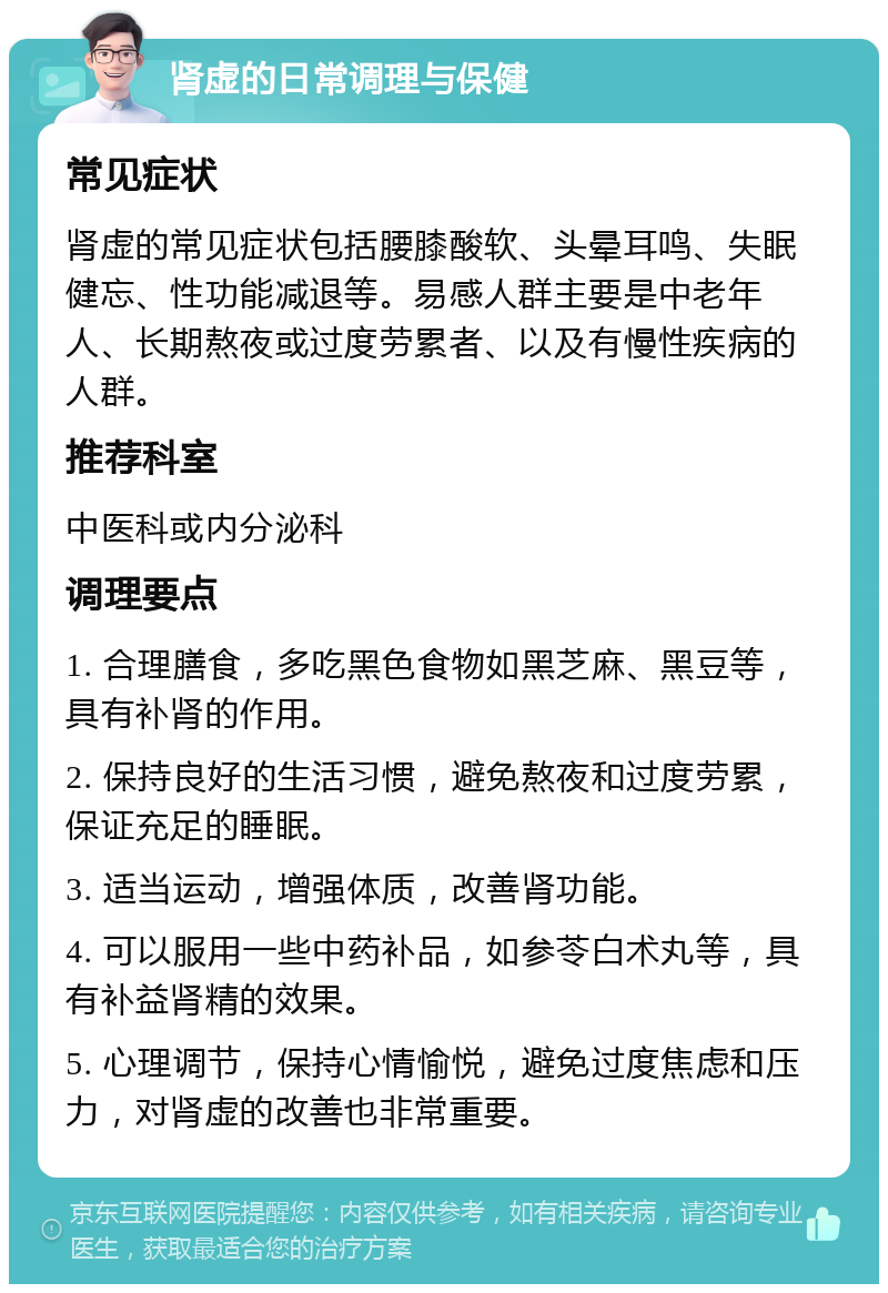 肾虚的日常调理与保健 常见症状 肾虚的常见症状包括腰膝酸软、头晕耳鸣、失眠健忘、性功能减退等。易感人群主要是中老年人、长期熬夜或过度劳累者、以及有慢性疾病的人群。 推荐科室 中医科或内分泌科 调理要点 1. 合理膳食，多吃黑色食物如黑芝麻、黑豆等，具有补肾的作用。 2. 保持良好的生活习惯，避免熬夜和过度劳累，保证充足的睡眠。 3. 适当运动，增强体质，改善肾功能。 4. 可以服用一些中药补品，如参苓白术丸等，具有补益肾精的效果。 5. 心理调节，保持心情愉悦，避免过度焦虑和压力，对肾虚的改善也非常重要。