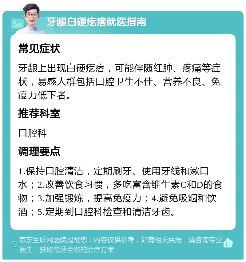 牙龈白硬疙瘩就医指南 常见症状 牙龈上出现白硬疙瘩，可能伴随红肿、疼痛等症状，易感人群包括口腔卫生不佳、营养不良、免疫力低下者。 推荐科室 口腔科 调理要点 1.保持口腔清洁，定期刷牙、使用牙线和漱口水；2.改善饮食习惯，多吃富含维生素C和D的食物；3.加强锻炼，提高免疫力；4.避免吸烟和饮酒；5.定期到口腔科检查和清洁牙齿。