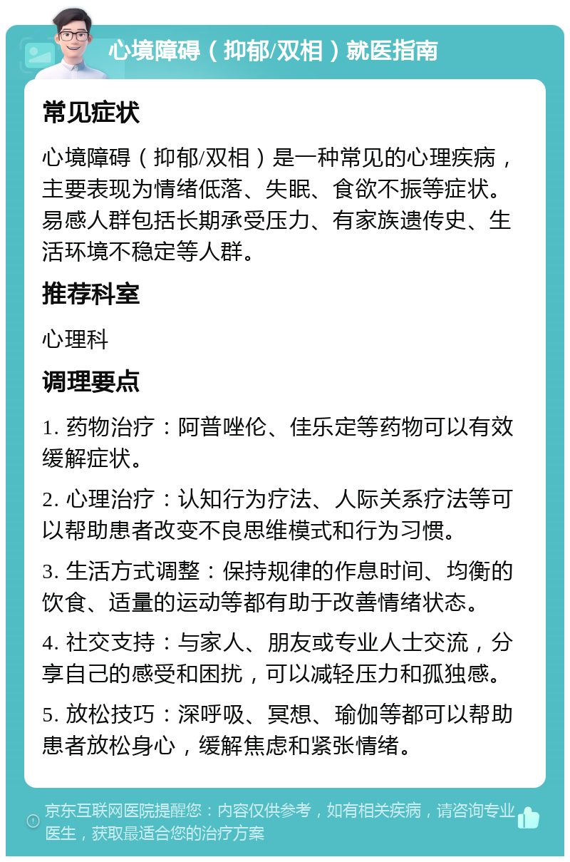 心境障碍（抑郁/双相）就医指南 常见症状 心境障碍（抑郁/双相）是一种常见的心理疾病，主要表现为情绪低落、失眠、食欲不振等症状。易感人群包括长期承受压力、有家族遗传史、生活环境不稳定等人群。 推荐科室 心理科 调理要点 1. 药物治疗：阿普唑伦、佳乐定等药物可以有效缓解症状。 2. 心理治疗：认知行为疗法、人际关系疗法等可以帮助患者改变不良思维模式和行为习惯。 3. 生活方式调整：保持规律的作息时间、均衡的饮食、适量的运动等都有助于改善情绪状态。 4. 社交支持：与家人、朋友或专业人士交流，分享自己的感受和困扰，可以减轻压力和孤独感。 5. 放松技巧：深呼吸、冥想、瑜伽等都可以帮助患者放松身心，缓解焦虑和紧张情绪。