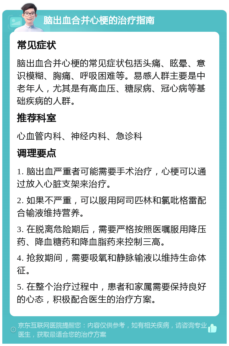 脑出血合并心梗的治疗指南 常见症状 脑出血合并心梗的常见症状包括头痛、眩晕、意识模糊、胸痛、呼吸困难等。易感人群主要是中老年人，尤其是有高血压、糖尿病、冠心病等基础疾病的人群。 推荐科室 心血管内科、神经内科、急诊科 调理要点 1. 脑出血严重者可能需要手术治疗，心梗可以通过放入心脏支架来治疗。 2. 如果不严重，可以服用阿司匹林和氯吡格雷配合输液维持营养。 3. 在脱离危险期后，需要严格按照医嘱服用降压药、降血糖药和降血脂药来控制三高。 4. 抢救期间，需要吸氧和静脉输液以维持生命体征。 5. 在整个治疗过程中，患者和家属需要保持良好的心态，积极配合医生的治疗方案。