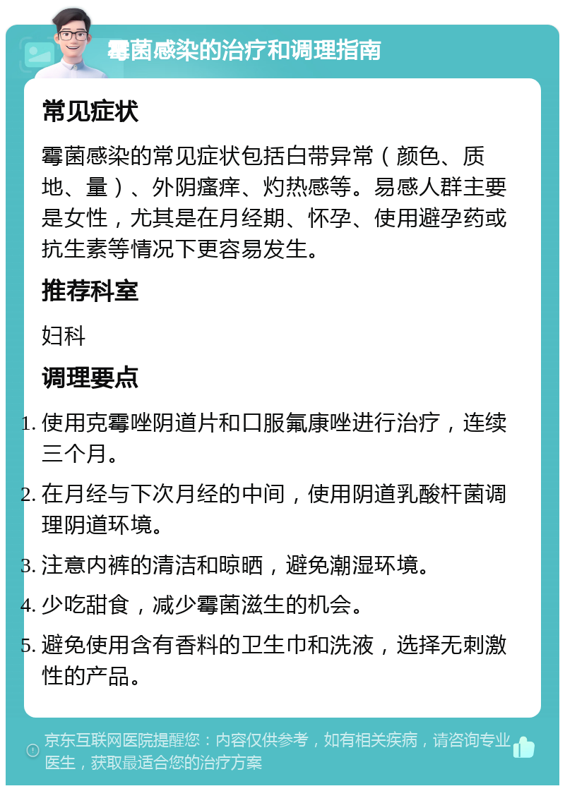 霉菌感染的治疗和调理指南 常见症状 霉菌感染的常见症状包括白带异常（颜色、质地、量）、外阴瘙痒、灼热感等。易感人群主要是女性，尤其是在月经期、怀孕、使用避孕药或抗生素等情况下更容易发生。 推荐科室 妇科 调理要点 使用克霉唑阴道片和口服氟康唑进行治疗，连续三个月。 在月经与下次月经的中间，使用阴道乳酸杆菌调理阴道环境。 注意内裤的清洁和晾晒，避免潮湿环境。 少吃甜食，减少霉菌滋生的机会。 避免使用含有香料的卫生巾和洗液，选择无刺激性的产品。