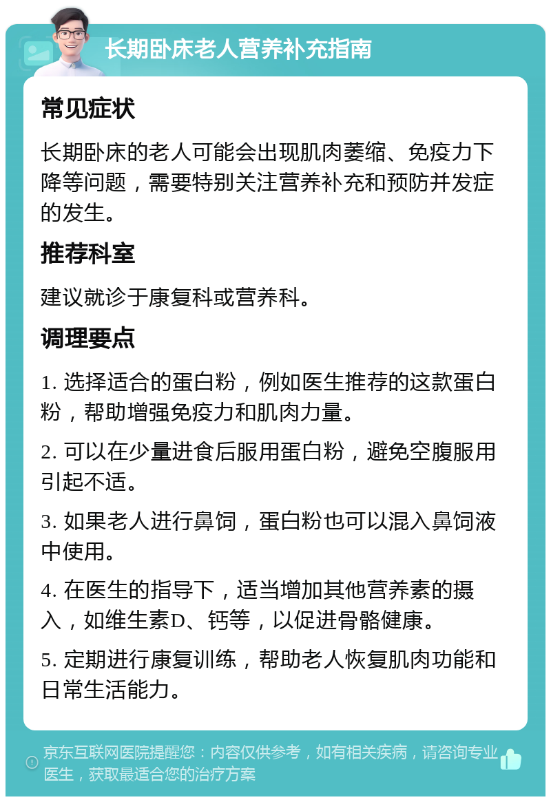 长期卧床老人营养补充指南 常见症状 长期卧床的老人可能会出现肌肉萎缩、免疫力下降等问题，需要特别关注营养补充和预防并发症的发生。 推荐科室 建议就诊于康复科或营养科。 调理要点 1. 选择适合的蛋白粉，例如医生推荐的这款蛋白粉，帮助增强免疫力和肌肉力量。 2. 可以在少量进食后服用蛋白粉，避免空腹服用引起不适。 3. 如果老人进行鼻饲，蛋白粉也可以混入鼻饲液中使用。 4. 在医生的指导下，适当增加其他营养素的摄入，如维生素D、钙等，以促进骨骼健康。 5. 定期进行康复训练，帮助老人恢复肌肉功能和日常生活能力。