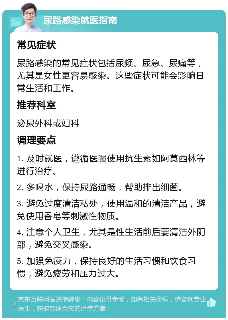 尿路感染就医指南 常见症状 尿路感染的常见症状包括尿频、尿急、尿痛等，尤其是女性更容易感染。这些症状可能会影响日常生活和工作。 推荐科室 泌尿外科或妇科 调理要点 1. 及时就医，遵循医嘱使用抗生素如阿莫西林等进行治疗。 2. 多喝水，保持尿路通畅，帮助排出细菌。 3. 避免过度清洁私处，使用温和的清洁产品，避免使用香皂等刺激性物质。 4. 注意个人卫生，尤其是性生活前后要清洁外阴部，避免交叉感染。 5. 加强免疫力，保持良好的生活习惯和饮食习惯，避免疲劳和压力过大。