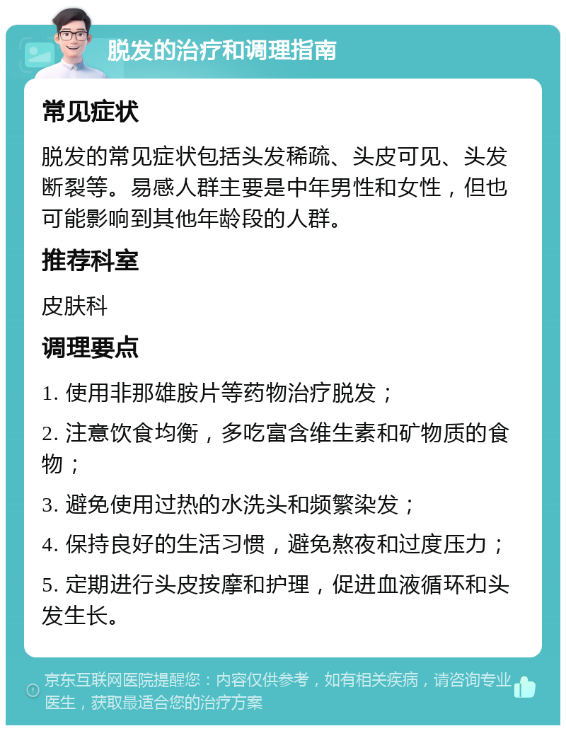 脱发的治疗和调理指南 常见症状 脱发的常见症状包括头发稀疏、头皮可见、头发断裂等。易感人群主要是中年男性和女性，但也可能影响到其他年龄段的人群。 推荐科室 皮肤科 调理要点 1. 使用非那雄胺片等药物治疗脱发； 2. 注意饮食均衡，多吃富含维生素和矿物质的食物； 3. 避免使用过热的水洗头和频繁染发； 4. 保持良好的生活习惯，避免熬夜和过度压力； 5. 定期进行头皮按摩和护理，促进血液循环和头发生长。