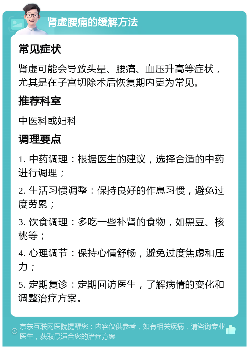 肾虚腰痛的缓解方法 常见症状 肾虚可能会导致头晕、腰痛、血压升高等症状，尤其是在子宫切除术后恢复期内更为常见。 推荐科室 中医科或妇科 调理要点 1. 中药调理：根据医生的建议，选择合适的中药进行调理； 2. 生活习惯调整：保持良好的作息习惯，避免过度劳累； 3. 饮食调理：多吃一些补肾的食物，如黑豆、核桃等； 4. 心理调节：保持心情舒畅，避免过度焦虑和压力； 5. 定期复诊：定期回访医生，了解病情的变化和调整治疗方案。