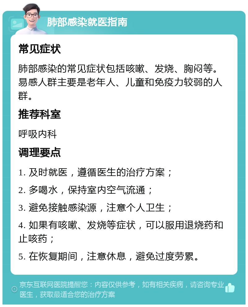 肺部感染就医指南 常见症状 肺部感染的常见症状包括咳嗽、发烧、胸闷等。易感人群主要是老年人、儿童和免疫力较弱的人群。 推荐科室 呼吸内科 调理要点 1. 及时就医，遵循医生的治疗方案； 2. 多喝水，保持室内空气流通； 3. 避免接触感染源，注意个人卫生； 4. 如果有咳嗽、发烧等症状，可以服用退烧药和止咳药； 5. 在恢复期间，注意休息，避免过度劳累。