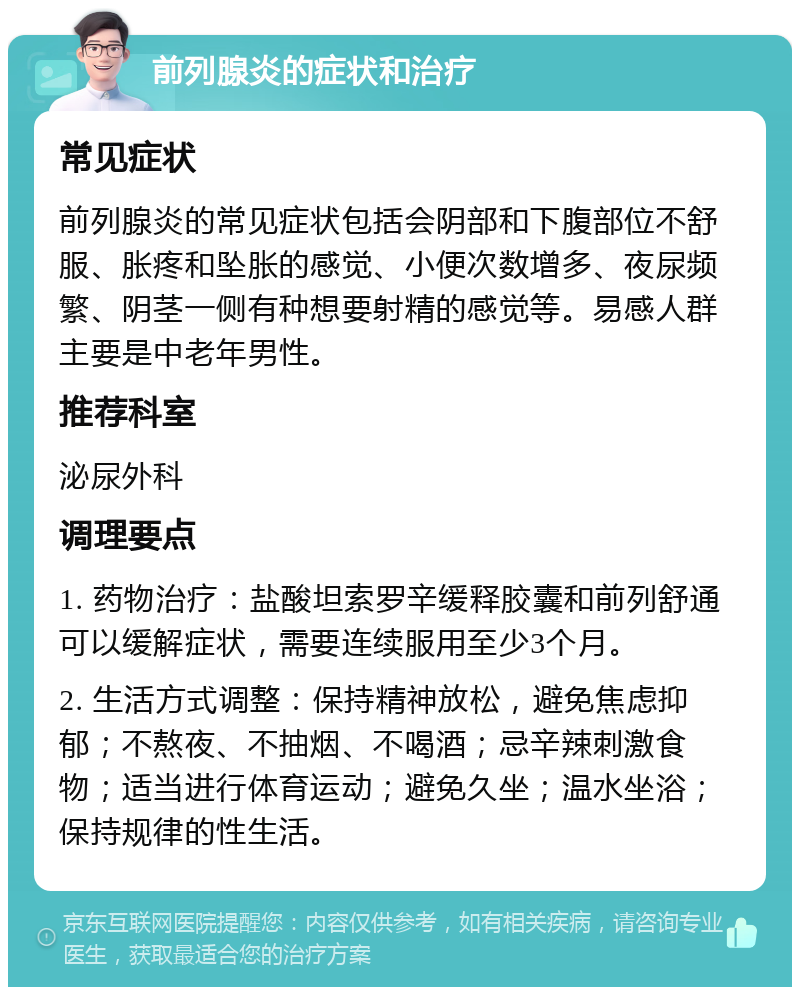 前列腺炎的症状和治疗 常见症状 前列腺炎的常见症状包括会阴部和下腹部位不舒服、胀疼和坠胀的感觉、小便次数增多、夜尿频繁、阴茎一侧有种想要射精的感觉等。易感人群主要是中老年男性。 推荐科室 泌尿外科 调理要点 1. 药物治疗：盐酸坦索罗辛缓释胶囊和前列舒通可以缓解症状，需要连续服用至少3个月。 2. 生活方式调整：保持精神放松，避免焦虑抑郁；不熬夜、不抽烟、不喝酒；忌辛辣刺激食物；适当进行体育运动；避免久坐；温水坐浴；保持规律的性生活。