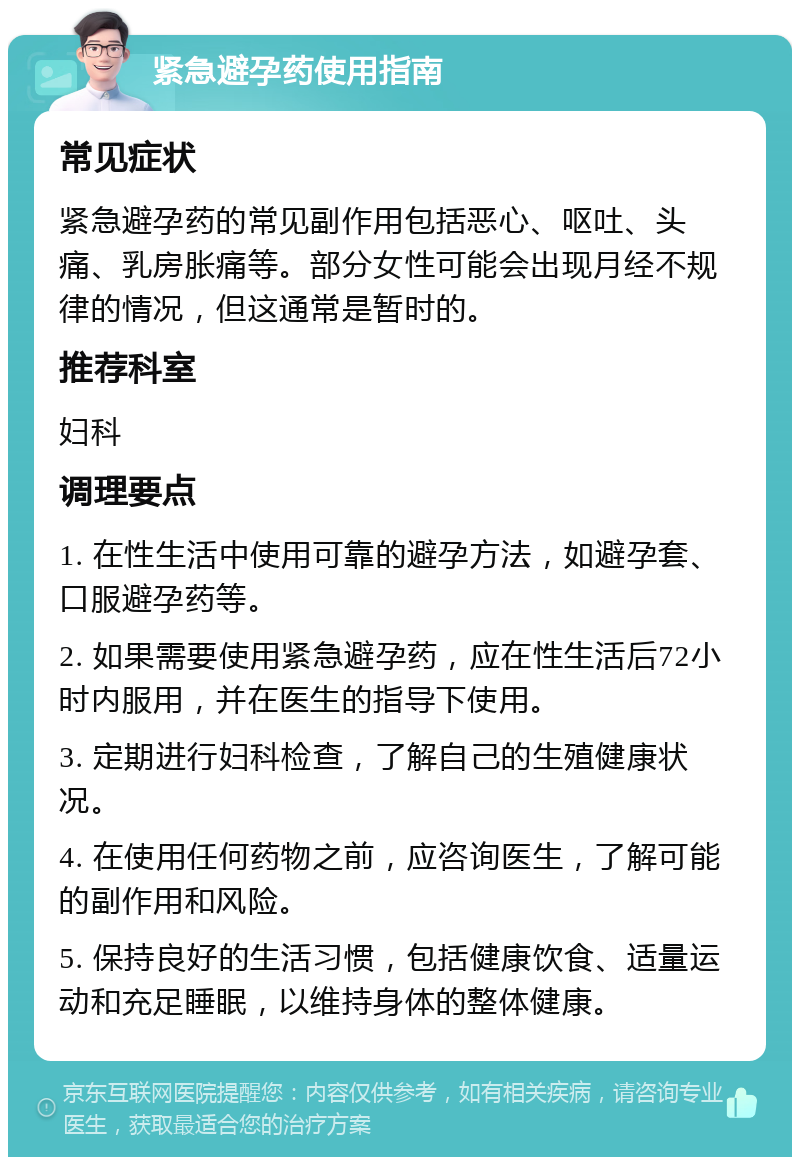 紧急避孕药使用指南 常见症状 紧急避孕药的常见副作用包括恶心、呕吐、头痛、乳房胀痛等。部分女性可能会出现月经不规律的情况，但这通常是暂时的。 推荐科室 妇科 调理要点 1. 在性生活中使用可靠的避孕方法，如避孕套、口服避孕药等。 2. 如果需要使用紧急避孕药，应在性生活后72小时内服用，并在医生的指导下使用。 3. 定期进行妇科检查，了解自己的生殖健康状况。 4. 在使用任何药物之前，应咨询医生，了解可能的副作用和风险。 5. 保持良好的生活习惯，包括健康饮食、适量运动和充足睡眠，以维持身体的整体健康。