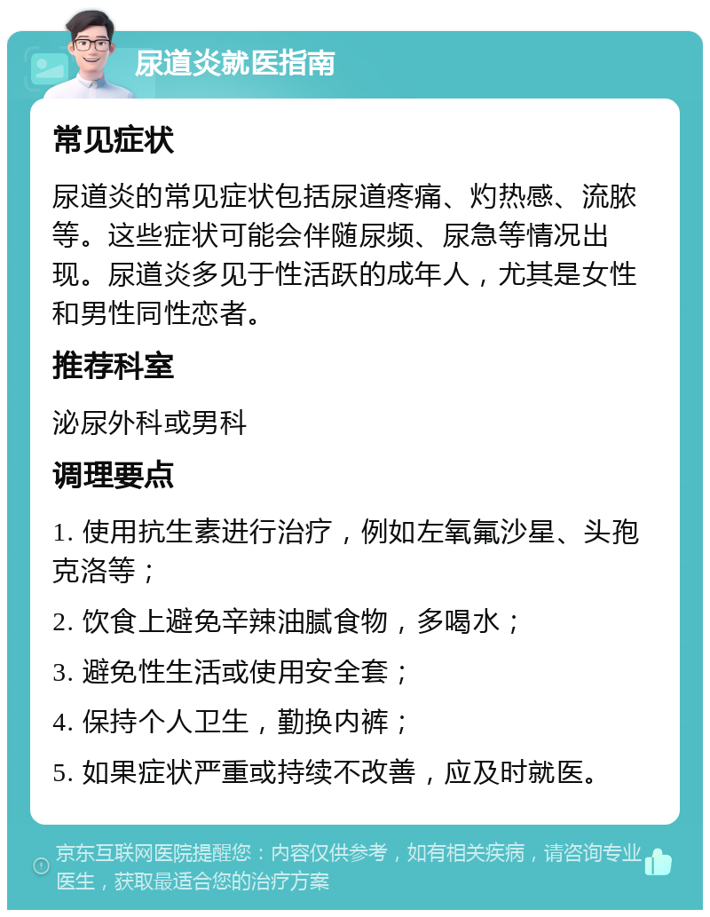 尿道炎就医指南 常见症状 尿道炎的常见症状包括尿道疼痛、灼热感、流脓等。这些症状可能会伴随尿频、尿急等情况出现。尿道炎多见于性活跃的成年人，尤其是女性和男性同性恋者。 推荐科室 泌尿外科或男科 调理要点 1. 使用抗生素进行治疗，例如左氧氟沙星、头孢克洛等； 2. 饮食上避免辛辣油腻食物，多喝水； 3. 避免性生活或使用安全套； 4. 保持个人卫生，勤换内裤； 5. 如果症状严重或持续不改善，应及时就医。