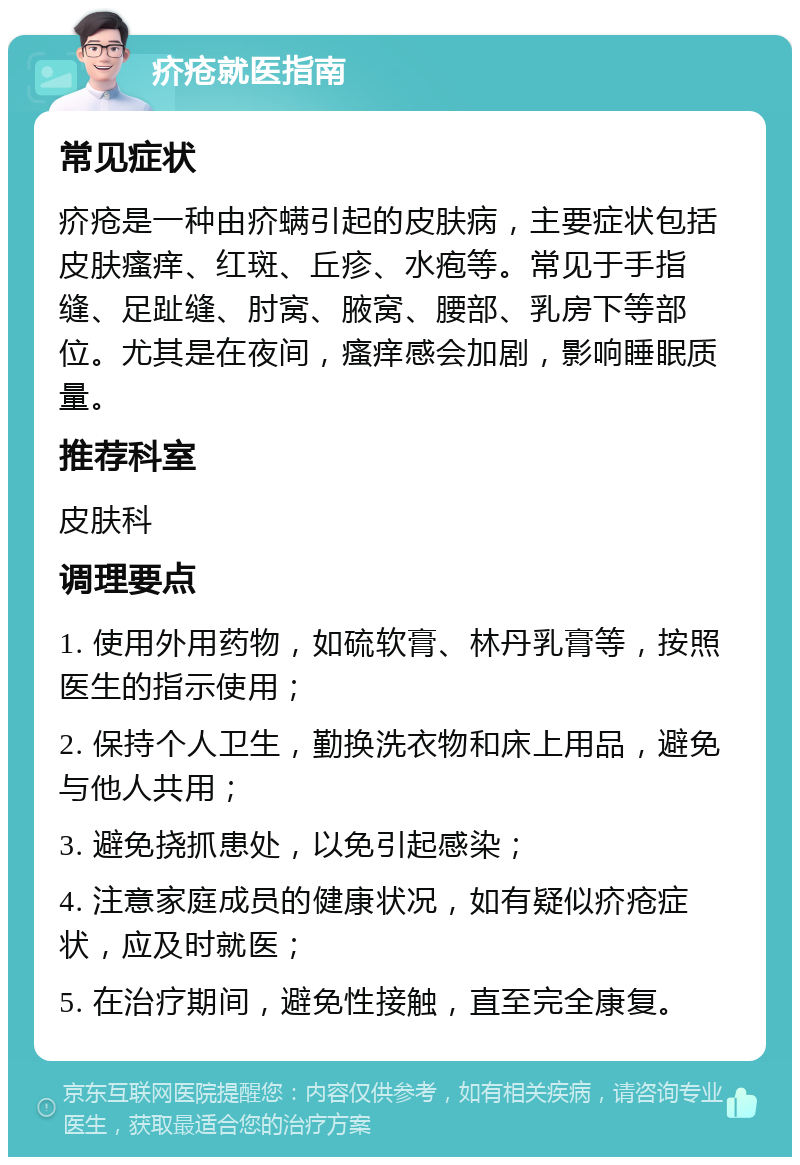 疥疮就医指南 常见症状 疥疮是一种由疥螨引起的皮肤病，主要症状包括皮肤瘙痒、红斑、丘疹、水疱等。常见于手指缝、足趾缝、肘窝、腋窝、腰部、乳房下等部位。尤其是在夜间，瘙痒感会加剧，影响睡眠质量。 推荐科室 皮肤科 调理要点 1. 使用外用药物，如硫软膏、林丹乳膏等，按照医生的指示使用； 2. 保持个人卫生，勤换洗衣物和床上用品，避免与他人共用； 3. 避免挠抓患处，以免引起感染； 4. 注意家庭成员的健康状况，如有疑似疥疮症状，应及时就医； 5. 在治疗期间，避免性接触，直至完全康复。