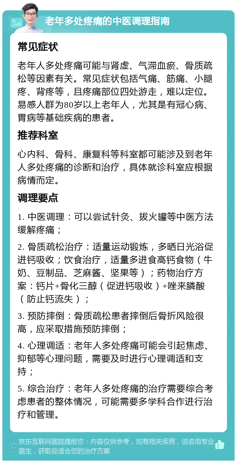 老年多处疼痛的中医调理指南 常见症状 老年人多处疼痛可能与肾虚、气滞血瘀、骨质疏松等因素有关。常见症状包括气痛、筋痛、小腿疼、背疼等，且疼痛部位四处游走，难以定位。易感人群为80岁以上老年人，尤其是有冠心病、胃病等基础疾病的患者。 推荐科室 心内科、骨科、康复科等科室都可能涉及到老年人多处疼痛的诊断和治疗，具体就诊科室应根据病情而定。 调理要点 1. 中医调理：可以尝试针灸、拔火罐等中医方法缓解疼痛； 2. 骨质疏松治疗：适量运动锻炼，多晒日光浴促进钙吸收；饮食治疗，适量多进食高钙食物（牛奶、豆制品、芝麻酱、坚果等）；药物治疗方案：钙片+骨化三醇（促进钙吸收）+唑来膦酸（防止钙流失）； 3. 预防摔倒：骨质疏松患者摔倒后骨折风险很高，应采取措施预防摔倒； 4. 心理调适：老年人多处疼痛可能会引起焦虑、抑郁等心理问题，需要及时进行心理调适和支持； 5. 综合治疗：老年人多处疼痛的治疗需要综合考虑患者的整体情况，可能需要多学科合作进行治疗和管理。