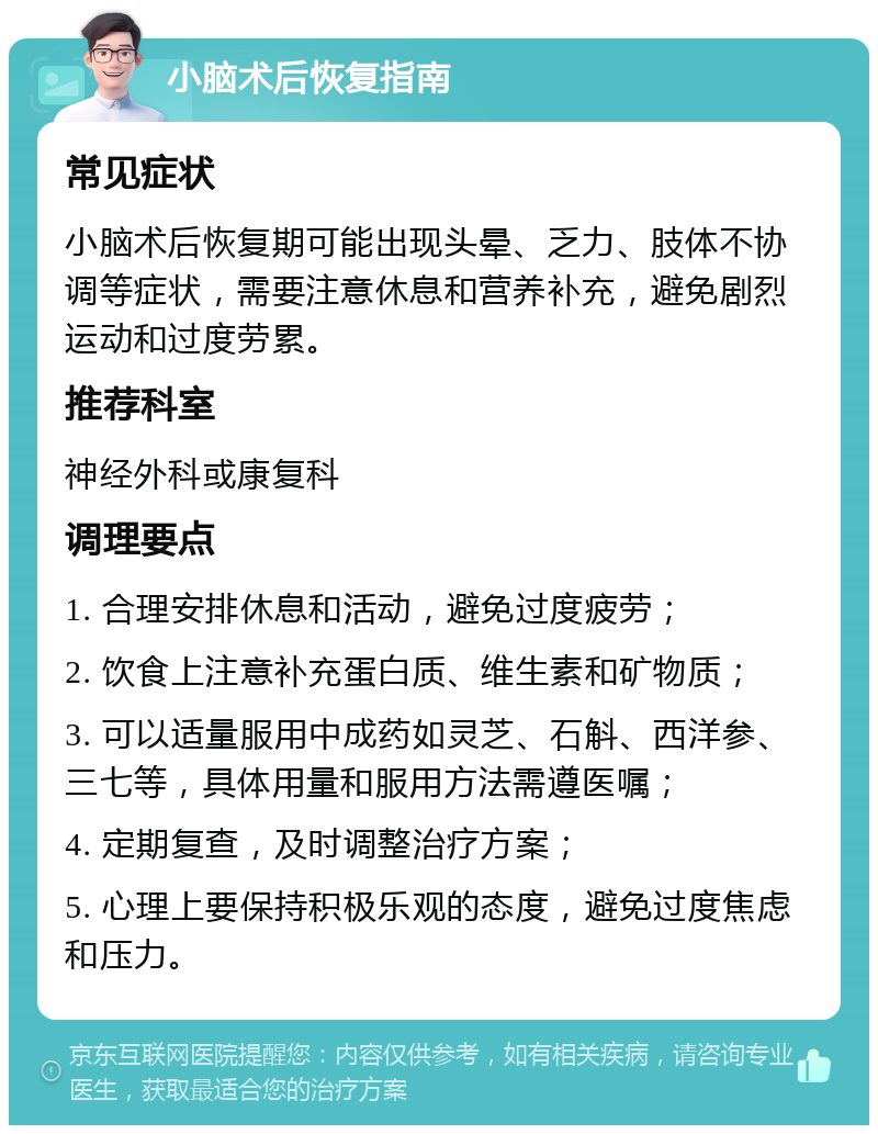 小脑术后恢复指南 常见症状 小脑术后恢复期可能出现头晕、乏力、肢体不协调等症状，需要注意休息和营养补充，避免剧烈运动和过度劳累。 推荐科室 神经外科或康复科 调理要点 1. 合理安排休息和活动，避免过度疲劳； 2. 饮食上注意补充蛋白质、维生素和矿物质； 3. 可以适量服用中成药如灵芝、石斛、西洋参、三七等，具体用量和服用方法需遵医嘱； 4. 定期复查，及时调整治疗方案； 5. 心理上要保持积极乐观的态度，避免过度焦虑和压力。