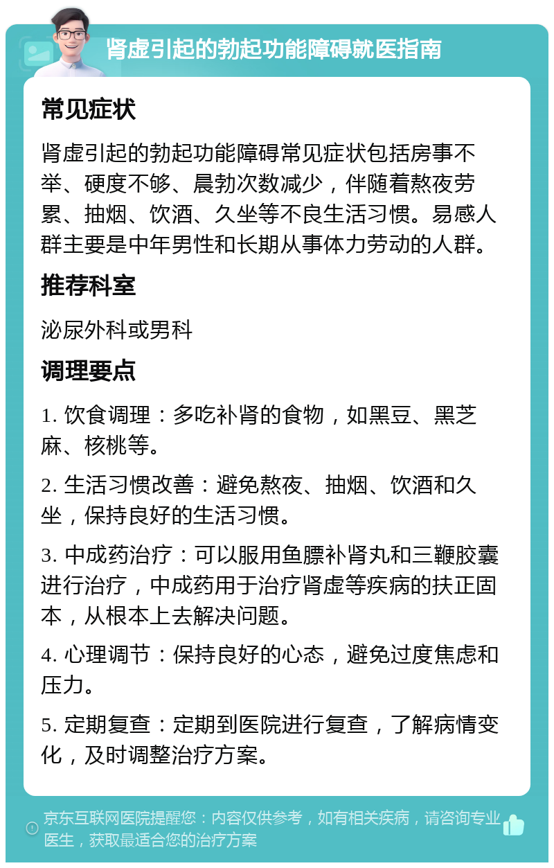 肾虚引起的勃起功能障碍就医指南 常见症状 肾虚引起的勃起功能障碍常见症状包括房事不举、硬度不够、晨勃次数减少，伴随着熬夜劳累、抽烟、饮酒、久坐等不良生活习惯。易感人群主要是中年男性和长期从事体力劳动的人群。 推荐科室 泌尿外科或男科 调理要点 1. 饮食调理：多吃补肾的食物，如黑豆、黑芝麻、核桃等。 2. 生活习惯改善：避免熬夜、抽烟、饮酒和久坐，保持良好的生活习惯。 3. 中成药治疗：可以服用鱼膘补肾丸和三鞭胶囊进行治疗，中成药用于治疗肾虚等疾病的扶正固本，从根本上去解决问题。 4. 心理调节：保持良好的心态，避免过度焦虑和压力。 5. 定期复查：定期到医院进行复查，了解病情变化，及时调整治疗方案。