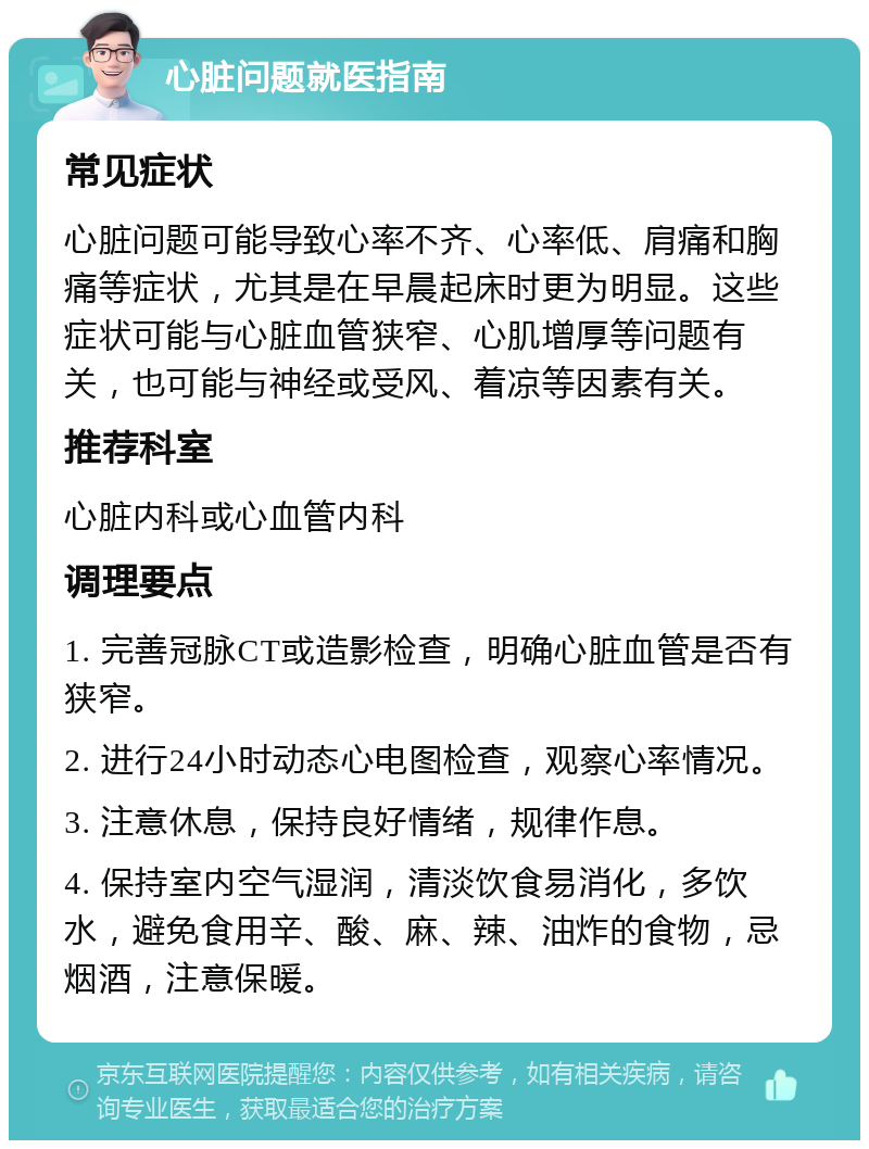 心脏问题就医指南 常见症状 心脏问题可能导致心率不齐、心率低、肩痛和胸痛等症状，尤其是在早晨起床时更为明显。这些症状可能与心脏血管狭窄、心肌增厚等问题有关，也可能与神经或受风、着凉等因素有关。 推荐科室 心脏内科或心血管内科 调理要点 1. 完善冠脉CT或造影检查，明确心脏血管是否有狭窄。 2. 进行24小时动态心电图检查，观察心率情况。 3. 注意休息，保持良好情绪，规律作息。 4. 保持室内空气湿润，清淡饮食易消化，多饮水，避免食用辛、酸、麻、辣、油炸的食物，忌烟酒，注意保暖。