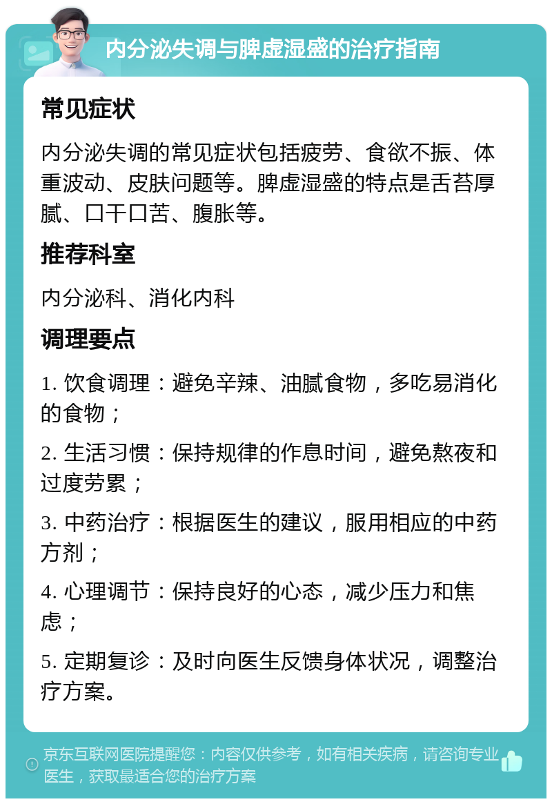 内分泌失调与脾虚湿盛的治疗指南 常见症状 内分泌失调的常见症状包括疲劳、食欲不振、体重波动、皮肤问题等。脾虚湿盛的特点是舌苔厚腻、口干口苦、腹胀等。 推荐科室 内分泌科、消化内科 调理要点 1. 饮食调理：避免辛辣、油腻食物，多吃易消化的食物； 2. 生活习惯：保持规律的作息时间，避免熬夜和过度劳累； 3. 中药治疗：根据医生的建议，服用相应的中药方剂； 4. 心理调节：保持良好的心态，减少压力和焦虑； 5. 定期复诊：及时向医生反馈身体状况，调整治疗方案。