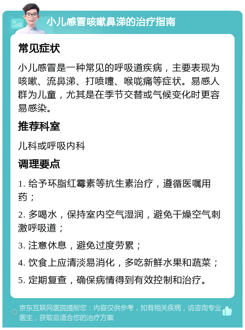 小儿感冒咳嗽鼻涕的治疗指南 常见症状 小儿感冒是一种常见的呼吸道疾病，主要表现为咳嗽、流鼻涕、打喷嚏、喉咙痛等症状。易感人群为儿童，尤其是在季节交替或气候变化时更容易感染。 推荐科室 儿科或呼吸内科 调理要点 1. 给予环脂红霉素等抗生素治疗，遵循医嘱用药； 2. 多喝水，保持室内空气湿润，避免干燥空气刺激呼吸道； 3. 注意休息，避免过度劳累； 4. 饮食上应清淡易消化，多吃新鲜水果和蔬菜； 5. 定期复查，确保病情得到有效控制和治疗。