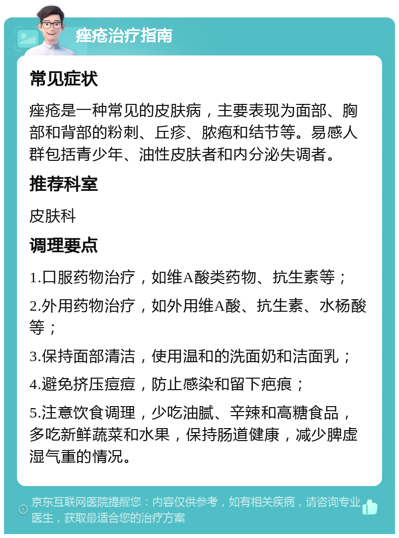 痤疮治疗指南 常见症状 痤疮是一种常见的皮肤病，主要表现为面部、胸部和背部的粉刺、丘疹、脓疱和结节等。易感人群包括青少年、油性皮肤者和内分泌失调者。 推荐科室 皮肤科 调理要点 1.口服药物治疗，如维A酸类药物、抗生素等； 2.外用药物治疗，如外用维A酸、抗生素、水杨酸等； 3.保持面部清洁，使用温和的洗面奶和洁面乳； 4.避免挤压痘痘，防止感染和留下疤痕； 5.注意饮食调理，少吃油腻、辛辣和高糖食品，多吃新鲜蔬菜和水果，保持肠道健康，减少脾虚湿气重的情况。