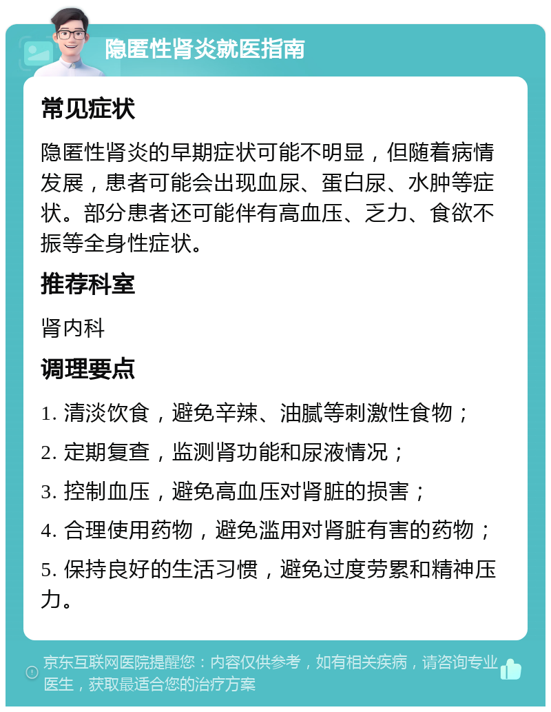 隐匿性肾炎就医指南 常见症状 隐匿性肾炎的早期症状可能不明显，但随着病情发展，患者可能会出现血尿、蛋白尿、水肿等症状。部分患者还可能伴有高血压、乏力、食欲不振等全身性症状。 推荐科室 肾内科 调理要点 1. 清淡饮食，避免辛辣、油腻等刺激性食物； 2. 定期复查，监测肾功能和尿液情况； 3. 控制血压，避免高血压对肾脏的损害； 4. 合理使用药物，避免滥用对肾脏有害的药物； 5. 保持良好的生活习惯，避免过度劳累和精神压力。