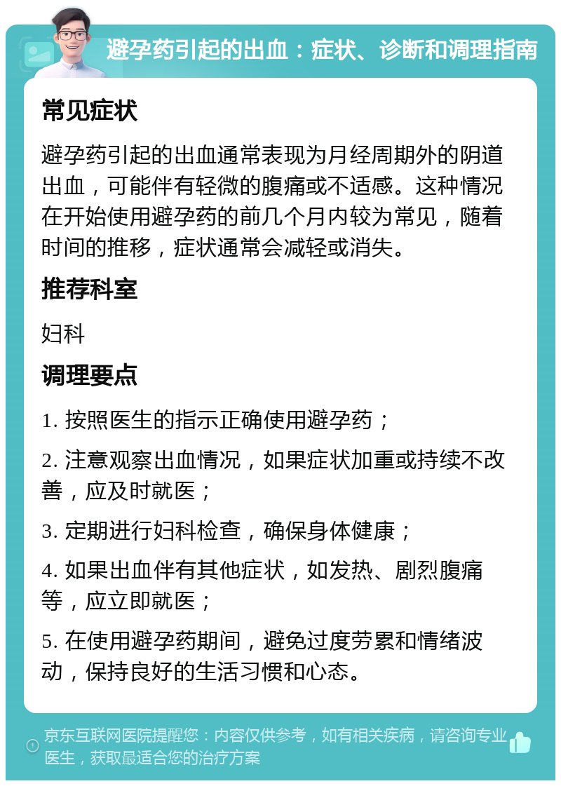 避孕药引起的出血：症状、诊断和调理指南 常见症状 避孕药引起的出血通常表现为月经周期外的阴道出血，可能伴有轻微的腹痛或不适感。这种情况在开始使用避孕药的前几个月内较为常见，随着时间的推移，症状通常会减轻或消失。 推荐科室 妇科 调理要点 1. 按照医生的指示正确使用避孕药； 2. 注意观察出血情况，如果症状加重或持续不改善，应及时就医； 3. 定期进行妇科检查，确保身体健康； 4. 如果出血伴有其他症状，如发热、剧烈腹痛等，应立即就医； 5. 在使用避孕药期间，避免过度劳累和情绪波动，保持良好的生活习惯和心态。