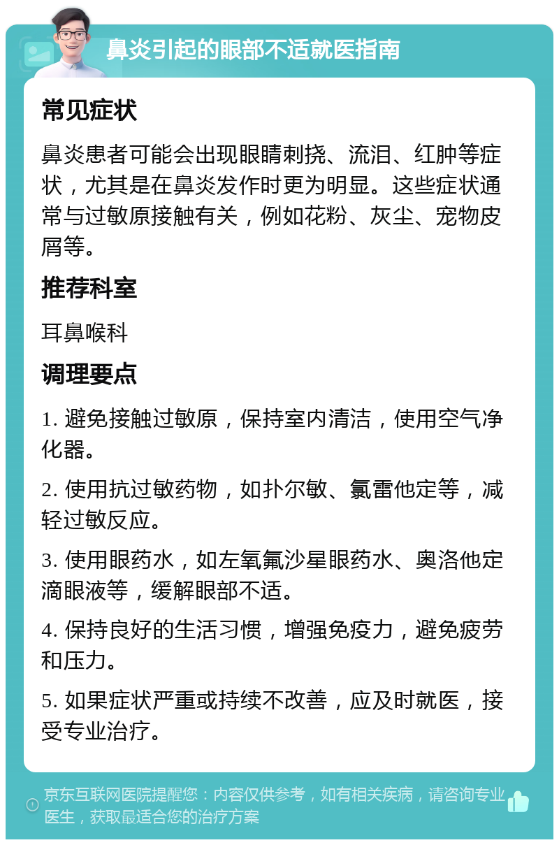 鼻炎引起的眼部不适就医指南 常见症状 鼻炎患者可能会出现眼睛刺挠、流泪、红肿等症状，尤其是在鼻炎发作时更为明显。这些症状通常与过敏原接触有关，例如花粉、灰尘、宠物皮屑等。 推荐科室 耳鼻喉科 调理要点 1. 避免接触过敏原，保持室内清洁，使用空气净化器。 2. 使用抗过敏药物，如扑尔敏、氯雷他定等，减轻过敏反应。 3. 使用眼药水，如左氧氟沙星眼药水、奥洛他定滴眼液等，缓解眼部不适。 4. 保持良好的生活习惯，增强免疫力，避免疲劳和压力。 5. 如果症状严重或持续不改善，应及时就医，接受专业治疗。