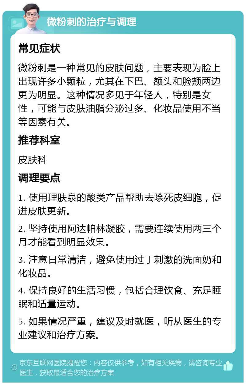 微粉刺的治疗与调理 常见症状 微粉刺是一种常见的皮肤问题，主要表现为脸上出现许多小颗粒，尤其在下巴、额头和脸颊两边更为明显。这种情况多见于年轻人，特别是女性，可能与皮肤油脂分泌过多、化妆品使用不当等因素有关。 推荐科室 皮肤科 调理要点 1. 使用理肤泉的酸类产品帮助去除死皮细胞，促进皮肤更新。 2. 坚持使用阿达帕林凝胶，需要连续使用两三个月才能看到明显效果。 3. 注意日常清洁，避免使用过于刺激的洗面奶和化妆品。 4. 保持良好的生活习惯，包括合理饮食、充足睡眠和适量运动。 5. 如果情况严重，建议及时就医，听从医生的专业建议和治疗方案。