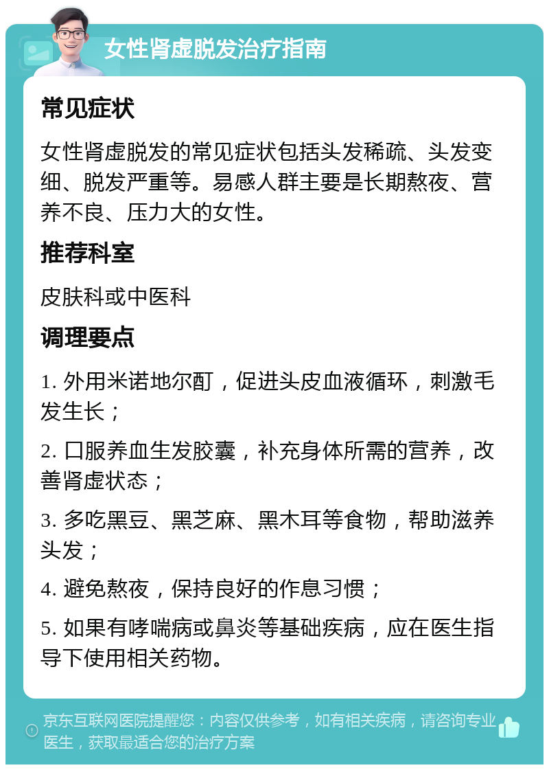 女性肾虚脱发治疗指南 常见症状 女性肾虚脱发的常见症状包括头发稀疏、头发变细、脱发严重等。易感人群主要是长期熬夜、营养不良、压力大的女性。 推荐科室 皮肤科或中医科 调理要点 1. 外用米诺地尔酊，促进头皮血液循环，刺激毛发生长； 2. 口服养血生发胶囊，补充身体所需的营养，改善肾虚状态； 3. 多吃黑豆、黑芝麻、黑木耳等食物，帮助滋养头发； 4. 避免熬夜，保持良好的作息习惯； 5. 如果有哮喘病或鼻炎等基础疾病，应在医生指导下使用相关药物。