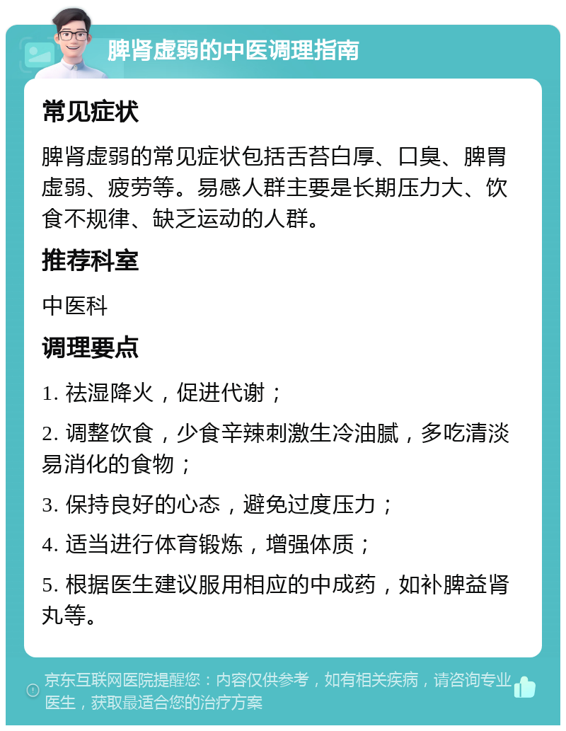 脾肾虚弱的中医调理指南 常见症状 脾肾虚弱的常见症状包括舌苔白厚、口臭、脾胃虚弱、疲劳等。易感人群主要是长期压力大、饮食不规律、缺乏运动的人群。 推荐科室 中医科 调理要点 1. 祛湿降火，促进代谢； 2. 调整饮食，少食辛辣刺激生冷油腻，多吃清淡易消化的食物； 3. 保持良好的心态，避免过度压力； 4. 适当进行体育锻炼，增强体质； 5. 根据医生建议服用相应的中成药，如补脾益肾丸等。