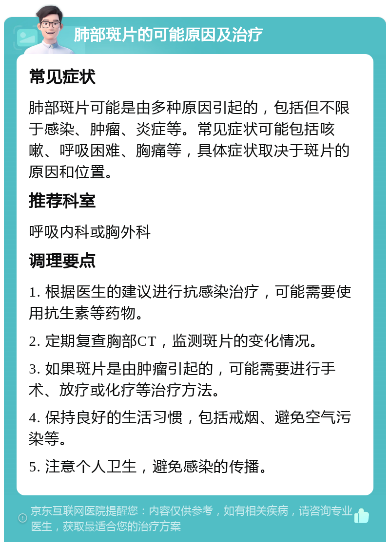 肺部斑片的可能原因及治疗 常见症状 肺部斑片可能是由多种原因引起的，包括但不限于感染、肿瘤、炎症等。常见症状可能包括咳嗽、呼吸困难、胸痛等，具体症状取决于斑片的原因和位置。 推荐科室 呼吸内科或胸外科 调理要点 1. 根据医生的建议进行抗感染治疗，可能需要使用抗生素等药物。 2. 定期复查胸部CT，监测斑片的变化情况。 3. 如果斑片是由肿瘤引起的，可能需要进行手术、放疗或化疗等治疗方法。 4. 保持良好的生活习惯，包括戒烟、避免空气污染等。 5. 注意个人卫生，避免感染的传播。