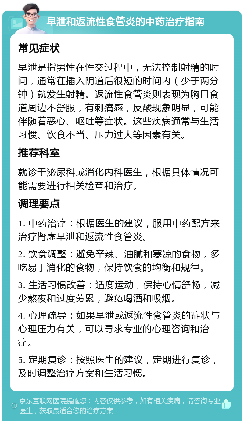 早泄和返流性食管炎的中药治疗指南 常见症状 早泄是指男性在性交过程中，无法控制射精的时间，通常在插入阴道后很短的时间内（少于两分钟）就发生射精。返流性食管炎则表现为胸口食道周边不舒服，有刺痛感，反酸现象明显，可能伴随着恶心、呕吐等症状。这些疾病通常与生活习惯、饮食不当、压力过大等因素有关。 推荐科室 就诊于泌尿科或消化内科医生，根据具体情况可能需要进行相关检查和治疗。 调理要点 1. 中药治疗：根据医生的建议，服用中药配方来治疗肾虚早泄和返流性食管炎。 2. 饮食调整：避免辛辣、油腻和寒凉的食物，多吃易于消化的食物，保持饮食的均衡和规律。 3. 生活习惯改善：适度运动，保持心情舒畅，减少熬夜和过度劳累，避免喝酒和吸烟。 4. 心理疏导：如果早泄或返流性食管炎的症状与心理压力有关，可以寻求专业的心理咨询和治疗。 5. 定期复诊：按照医生的建议，定期进行复诊，及时调整治疗方案和生活习惯。