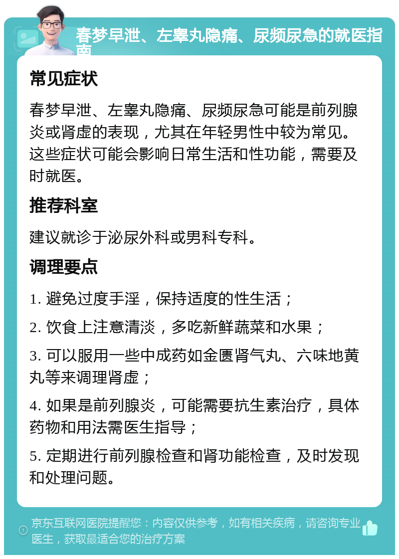 春梦早泄、左睾丸隐痛、尿频尿急的就医指南 常见症状 春梦早泄、左睾丸隐痛、尿频尿急可能是前列腺炎或肾虚的表现，尤其在年轻男性中较为常见。这些症状可能会影响日常生活和性功能，需要及时就医。 推荐科室 建议就诊于泌尿外科或男科专科。 调理要点 1. 避免过度手淫，保持适度的性生活； 2. 饮食上注意清淡，多吃新鲜蔬菜和水果； 3. 可以服用一些中成药如金匮肾气丸、六味地黄丸等来调理肾虚； 4. 如果是前列腺炎，可能需要抗生素治疗，具体药物和用法需医生指导； 5. 定期进行前列腺检查和肾功能检查，及时发现和处理问题。