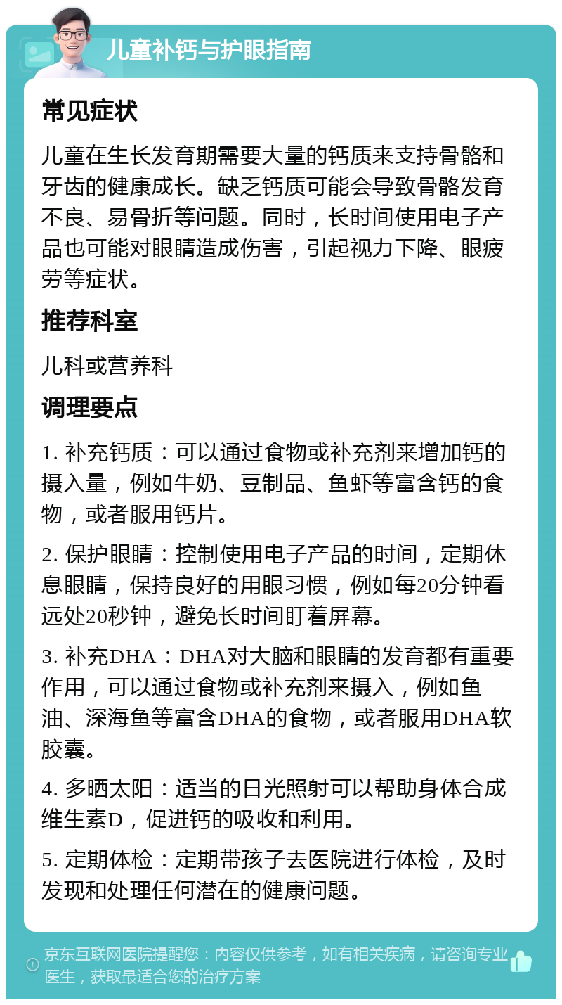 儿童补钙与护眼指南 常见症状 儿童在生长发育期需要大量的钙质来支持骨骼和牙齿的健康成长。缺乏钙质可能会导致骨骼发育不良、易骨折等问题。同时，长时间使用电子产品也可能对眼睛造成伤害，引起视力下降、眼疲劳等症状。 推荐科室 儿科或营养科 调理要点 1. 补充钙质：可以通过食物或补充剂来增加钙的摄入量，例如牛奶、豆制品、鱼虾等富含钙的食物，或者服用钙片。 2. 保护眼睛：控制使用电子产品的时间，定期休息眼睛，保持良好的用眼习惯，例如每20分钟看远处20秒钟，避免长时间盯着屏幕。 3. 补充DHA：DHA对大脑和眼睛的发育都有重要作用，可以通过食物或补充剂来摄入，例如鱼油、深海鱼等富含DHA的食物，或者服用DHA软胶囊。 4. 多晒太阳：适当的日光照射可以帮助身体合成维生素D，促进钙的吸收和利用。 5. 定期体检：定期带孩子去医院进行体检，及时发现和处理任何潜在的健康问题。