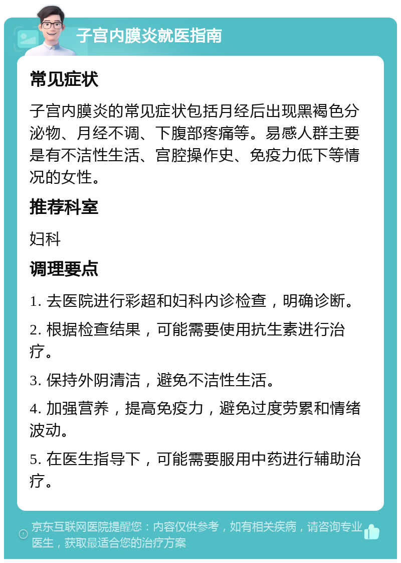 子宫内膜炎就医指南 常见症状 子宫内膜炎的常见症状包括月经后出现黑褐色分泌物、月经不调、下腹部疼痛等。易感人群主要是有不洁性生活、宫腔操作史、免疫力低下等情况的女性。 推荐科室 妇科 调理要点 1. 去医院进行彩超和妇科内诊检查，明确诊断。 2. 根据检查结果，可能需要使用抗生素进行治疗。 3. 保持外阴清洁，避免不洁性生活。 4. 加强营养，提高免疫力，避免过度劳累和情绪波动。 5. 在医生指导下，可能需要服用中药进行辅助治疗。