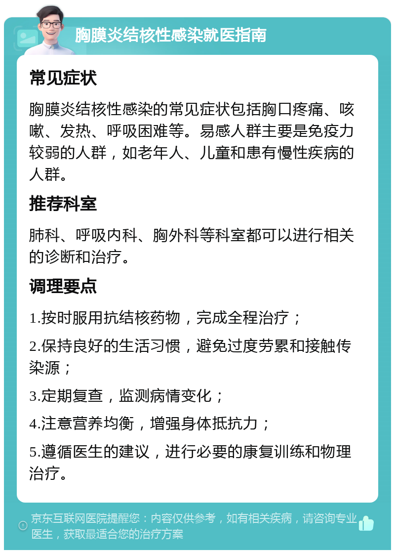 胸膜炎结核性感染就医指南 常见症状 胸膜炎结核性感染的常见症状包括胸口疼痛、咳嗽、发热、呼吸困难等。易感人群主要是免疫力较弱的人群，如老年人、儿童和患有慢性疾病的人群。 推荐科室 肺科、呼吸内科、胸外科等科室都可以进行相关的诊断和治疗。 调理要点 1.按时服用抗结核药物，完成全程治疗； 2.保持良好的生活习惯，避免过度劳累和接触传染源； 3.定期复查，监测病情变化； 4.注意营养均衡，增强身体抵抗力； 5.遵循医生的建议，进行必要的康复训练和物理治疗。