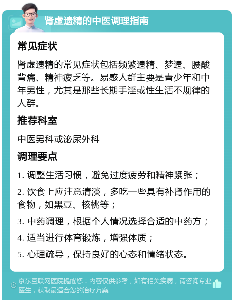 肾虚遗精的中医调理指南 常见症状 肾虚遗精的常见症状包括频繁遗精、梦遗、腰酸背痛、精神疲乏等。易感人群主要是青少年和中年男性，尤其是那些长期手淫或性生活不规律的人群。 推荐科室 中医男科或泌尿外科 调理要点 1. 调整生活习惯，避免过度疲劳和精神紧张； 2. 饮食上应注意清淡，多吃一些具有补肾作用的食物，如黑豆、核桃等； 3. 中药调理，根据个人情况选择合适的中药方； 4. 适当进行体育锻炼，增强体质； 5. 心理疏导，保持良好的心态和情绪状态。