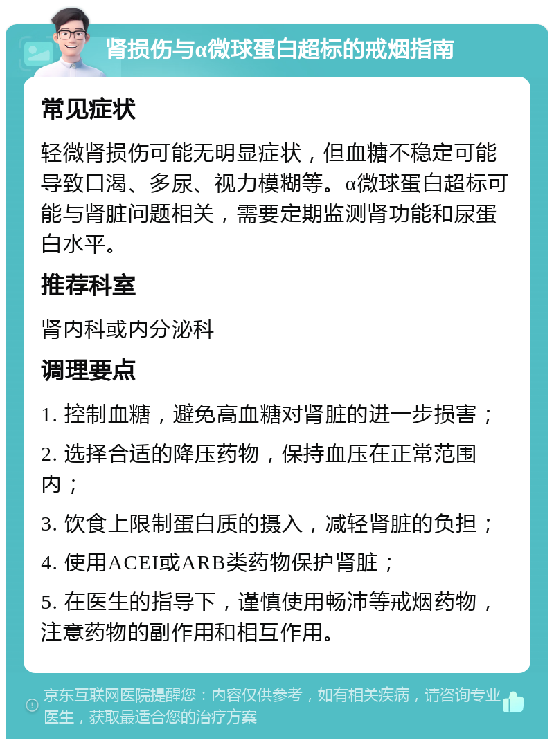 肾损伤与α微球蛋白超标的戒烟指南 常见症状 轻微肾损伤可能无明显症状，但血糖不稳定可能导致口渴、多尿、视力模糊等。α微球蛋白超标可能与肾脏问题相关，需要定期监测肾功能和尿蛋白水平。 推荐科室 肾内科或内分泌科 调理要点 1. 控制血糖，避免高血糖对肾脏的进一步损害； 2. 选择合适的降压药物，保持血压在正常范围内； 3. 饮食上限制蛋白质的摄入，减轻肾脏的负担； 4. 使用ACEI或ARB类药物保护肾脏； 5. 在医生的指导下，谨慎使用畅沛等戒烟药物，注意药物的副作用和相互作用。