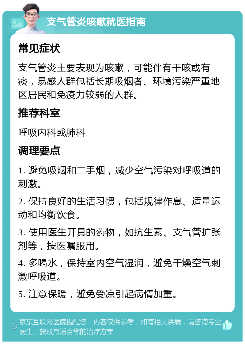 支气管炎咳嗽就医指南 常见症状 支气管炎主要表现为咳嗽，可能伴有干咳或有痰，易感人群包括长期吸烟者、环境污染严重地区居民和免疫力较弱的人群。 推荐科室 呼吸内科或肺科 调理要点 1. 避免吸烟和二手烟，减少空气污染对呼吸道的刺激。 2. 保持良好的生活习惯，包括规律作息、适量运动和均衡饮食。 3. 使用医生开具的药物，如抗生素、支气管扩张剂等，按医嘱服用。 4. 多喝水，保持室内空气湿润，避免干燥空气刺激呼吸道。 5. 注意保暖，避免受凉引起病情加重。