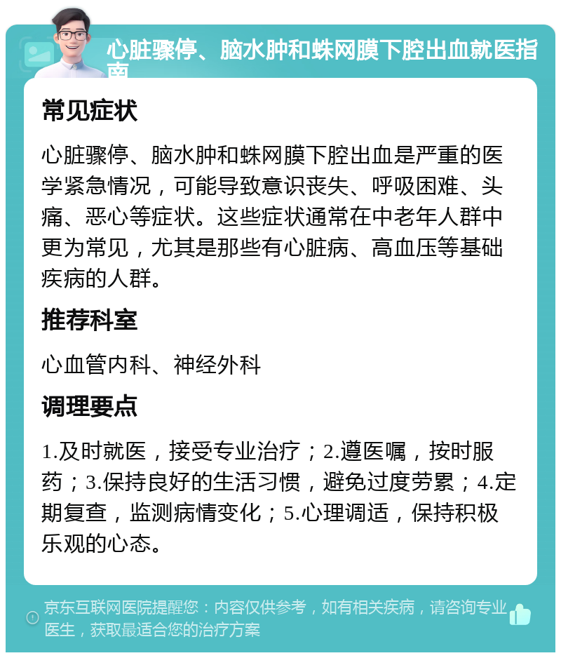 心脏骤停、脑水肿和蛛网膜下腔出血就医指南 常见症状 心脏骤停、脑水肿和蛛网膜下腔出血是严重的医学紧急情况，可能导致意识丧失、呼吸困难、头痛、恶心等症状。这些症状通常在中老年人群中更为常见，尤其是那些有心脏病、高血压等基础疾病的人群。 推荐科室 心血管内科、神经外科 调理要点 1.及时就医，接受专业治疗；2.遵医嘱，按时服药；3.保持良好的生活习惯，避免过度劳累；4.定期复查，监测病情变化；5.心理调适，保持积极乐观的心态。