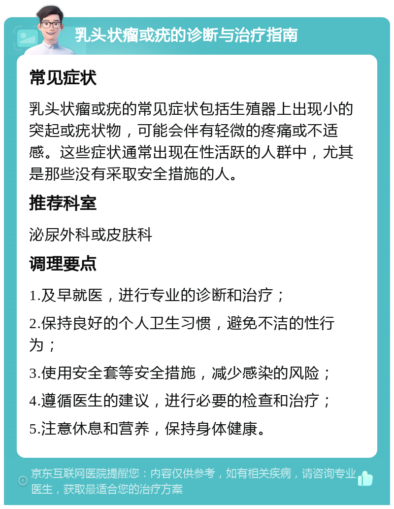 乳头状瘤或疣的诊断与治疗指南 常见症状 乳头状瘤或疣的常见症状包括生殖器上出现小的突起或疣状物，可能会伴有轻微的疼痛或不适感。这些症状通常出现在性活跃的人群中，尤其是那些没有采取安全措施的人。 推荐科室 泌尿外科或皮肤科 调理要点 1.及早就医，进行专业的诊断和治疗； 2.保持良好的个人卫生习惯，避免不洁的性行为； 3.使用安全套等安全措施，减少感染的风险； 4.遵循医生的建议，进行必要的检查和治疗； 5.注意休息和营养，保持身体健康。