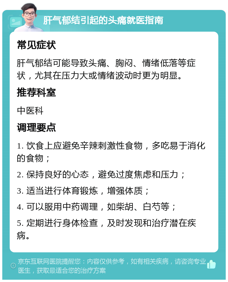 肝气郁结引起的头痛就医指南 常见症状 肝气郁结可能导致头痛、胸闷、情绪低落等症状，尤其在压力大或情绪波动时更为明显。 推荐科室 中医科 调理要点 1. 饮食上应避免辛辣刺激性食物，多吃易于消化的食物； 2. 保持良好的心态，避免过度焦虑和压力； 3. 适当进行体育锻炼，增强体质； 4. 可以服用中药调理，如柴胡、白芍等； 5. 定期进行身体检查，及时发现和治疗潜在疾病。