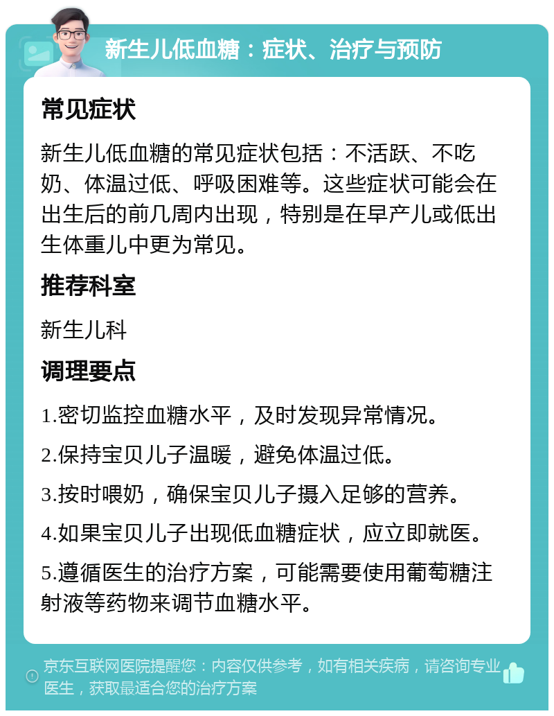 新生儿低血糖：症状、治疗与预防 常见症状 新生儿低血糖的常见症状包括：不活跃、不吃奶、体温过低、呼吸困难等。这些症状可能会在出生后的前几周内出现，特别是在早产儿或低出生体重儿中更为常见。 推荐科室 新生儿科 调理要点 1.密切监控血糖水平，及时发现异常情况。 2.保持宝贝儿子温暖，避免体温过低。 3.按时喂奶，确保宝贝儿子摄入足够的营养。 4.如果宝贝儿子出现低血糖症状，应立即就医。 5.遵循医生的治疗方案，可能需要使用葡萄糖注射液等药物来调节血糖水平。