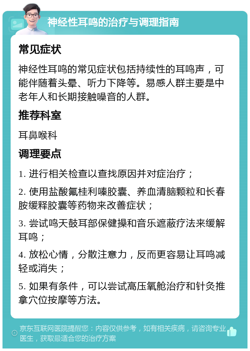 神经性耳鸣的治疗与调理指南 常见症状 神经性耳鸣的常见症状包括持续性的耳鸣声，可能伴随着头晕、听力下降等。易感人群主要是中老年人和长期接触噪音的人群。 推荐科室 耳鼻喉科 调理要点 1. 进行相关检查以查找原因并对症治疗； 2. 使用盐酸氟桂利嗪胶囊、养血清脑颗粒和长春胺缓释胶囊等药物来改善症状； 3. 尝试鸣天鼓耳部保健操和音乐遮蔽疗法来缓解耳鸣； 4. 放松心情，分散注意力，反而更容易让耳鸣减轻或消失； 5. 如果有条件，可以尝试高压氧舱治疗和针灸推拿穴位按摩等方法。